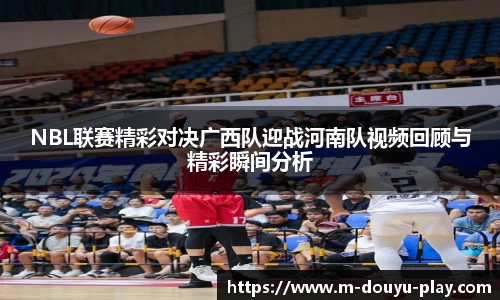 NBL联赛精彩对决广西队迎战河南队视频回顾与精彩瞬间分析